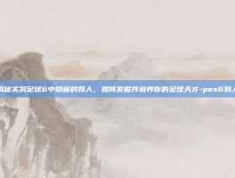 揭秘实况足球6中隐藏的妖人，如何发掘并培养你的足球天才-pes6妖人
