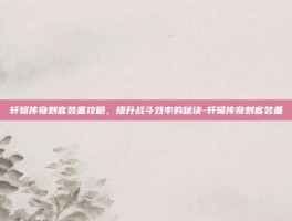 轩辕传奇刺客装备攻略，提升战斗效率的秘诀-轩辕传奇刺客装备
