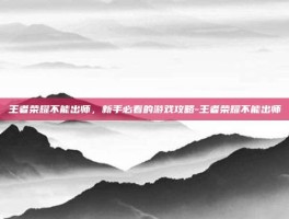 王者荣耀不能出师，新手必看的游戏攻略-王者荣耀不能出师