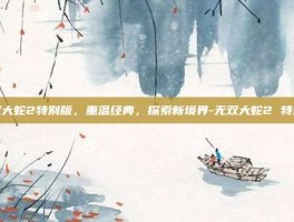 无双大蛇2特别版，重温经典，探索新境界-无双大蛇2 特别版