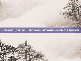 轩辕剑汉之云修改器，游戏攻略与技巧全解析-轩辕剑汉之云修改器