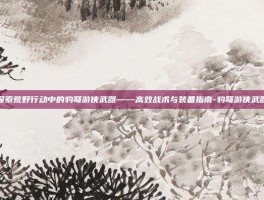 探索荒野行动中的豹弩游侠武器——高效战术与装备指南-豹弩游侠武器