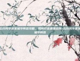 忘川风华录宝墟华阵容攻略，如何打造最强战队-忘川风华录宝墟华阵容