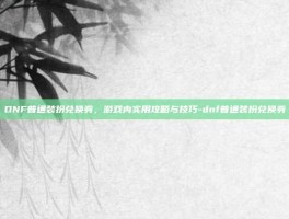 DNF普通装扮兑换券，游戏内实用攻略与技巧-dnf普通装扮兑换券