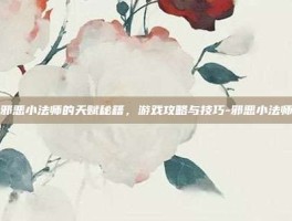 掌握邪恶小法师的天赋秘籍，游戏攻略与技巧-邪恶小法师天赋