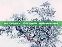西梁女国剧情解析，沉浸式古韵冒险之旅攻略-西梁女国剧情