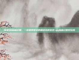 探索QQ自由幻想，一款值得尝试的角色扮演游戏-qq自由幻想好玩吗
