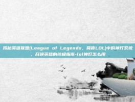 揭秘英雄联盟(League of Legends，简称LOL)中的神灯系统，召唤英雄的终极指南-lol神灯怎么用