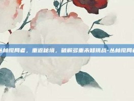 丛林搅局者，重返秘境，破解多重未知挑战-丛林搅局者