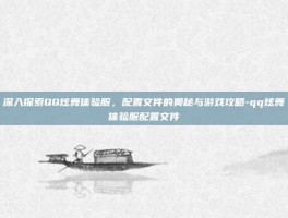 深入探索QQ炫舞体验服，配置文件的奥秘与游戏攻略-qq炫舞体验服配置文件