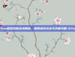 65ss版游戏新战术解析，解锁高阶玩法与突破攻略-65ss
