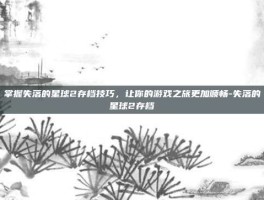 掌握失落的星球2存档技巧，让你的游戏之旅更加顺畅-失落的星球2存档