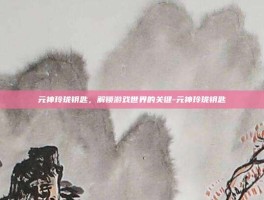 元神玲珑钥匙，解锁游戏世界的关键-元神玲珑钥匙