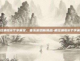 疯狂猜歌8个字英文，音乐游戏新挑战-疯狂猜歌8个字英文
