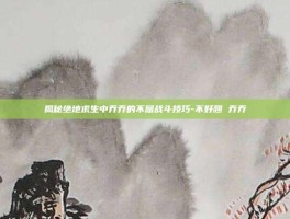 揭秘绝地求生中乔乔的不屈战斗技巧-不好翘 乔乔