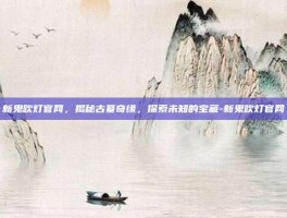 新鬼吹灯官网，揭秘古墓奇缘，探索未知的宝藏-新鬼吹灯官网