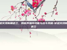 穿越火线新角色兰，揭秘其独特技能与战斗风格-穿越火线新角色兰