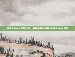 踏平东京MV下载攻略，解锁游戏新境界-踏平东京mv下载