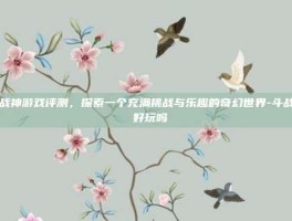 斗战神游戏评测，探索一个充满挑战与乐趣的奇幻世界-斗战神 好玩吗