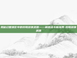 揭秘幻世侠影中的豹弩游侠武器——解锁战斗新境界-豹弩游侠武器