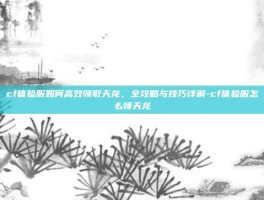 cf体验服如何高效领取天龙，全攻略与技巧详解-cf体验服怎么领天龙