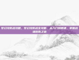梦幻攻防战攻略，梦幻攻防战全攻略，从入门到精通，掌握战场致胜之道