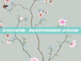 剑灵白龙鳞攻略，揭秘游戏中的珍稀材料-剑灵白龙鳞