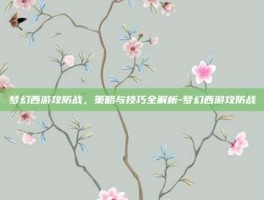 梦幻西游攻防战，策略与技巧全解析-梦幻西游攻防战