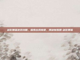 剑影聊斋游戏攻略，探索古风奇谭，挥剑斩妖邪-剑影聊斋