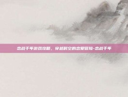 恋战千年游戏攻略，穿越时空的恋爱冒险-恋战千年
