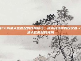 掌握CF高清大区匹配的残局技巧，成为战场中的佼佼者-cf高清大区匹配的残局
