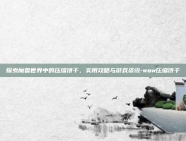 探索魔兽世界中的压缩饼干，实用攻略与游戏资讯-wow压缩饼干