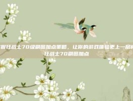 掌握狂战士70级刷图加点策略，让你的游戏体验更上一层楼-狂战士70刷图加点