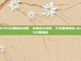 DNF85红眼加点攻略，掌握核心技能，打造最强输出-dnf85红眼加点