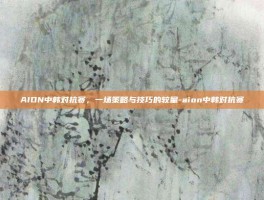 AION中韩对抗赛，一场策略与技巧的较量-aion中韩对抗赛
