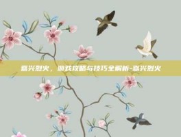 嘉兴烈火，游戏攻略与技巧全解析-嘉兴烈火