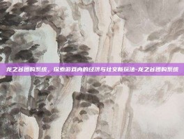 龙之谷团购系统，探索游戏内的经济与社交新玩法-龙之谷团购系统