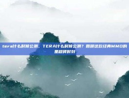 tera什么时候公测，TERA什么时候公测？回顾这款经典MMO的里程碑时刻