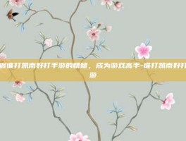 掌握谁打凯南好打手游的精髓，成为游戏高手-谁打凯南好打手游