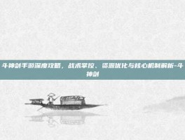 斗神剑手游深度攻略，战术掌控、资源优化与核心机制解析-斗神剑