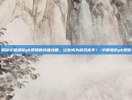 揭秘华丽漫游pk视频的终极攻略，让你成为游戏高手！-华丽漫游pk视频