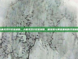 大唐无双2挖宝地图，大唐无双2挖宝地图，藏宝图与黄金坐标的寻宝秘籍