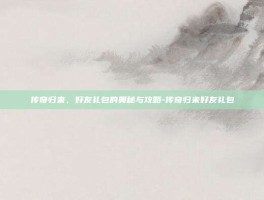 传奇归来，好友礼包的奥秘与攻略-传奇归来好友礼包