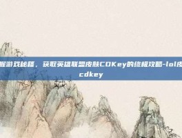 掌握游戏秘籍，获取英雄联盟皮肤CDKey的终极攻略-lol皮肤cdkey