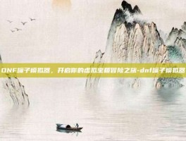 DNF罐子模拟器，开启你的虚拟宝箱冒险之旅-dnf罐子模拟器