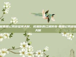 掌握鹿鼎记网游猛将天赋，成就你的江湖传奇-鹿鼎记网游猛将天赋