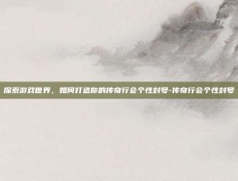 探索游戏世界，如何打造你的传奇行会个性封号-传奇行会个性封号