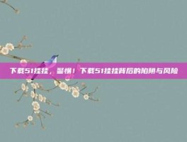 下载51挂挂，警惕！下载51挂挂背后的陷阱与风险