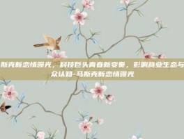 马斯克新恋情曝光，科技巨头青春新变奏，影响商业生态与公众认知-马斯克新恋情曝光