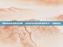 揭秘貂蝉出浴游戏攻略，让你成为游戏中的绝世美人！-貂蝉出浴
